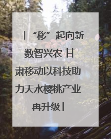 “移”起向新 数智兴农 甘肃移动以科技助力天水樱桃产业再升级