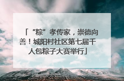 “粽”孝传家，崇德向善！城阳村社区第七届千人包粽子大赛举行