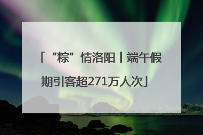 “粽”情洛阳丨端午假期引客超271万人次