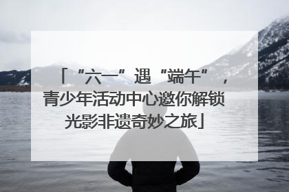 “六一”遇“端午”，青少年活动中心邀你解锁光影非遗奇妙之旅