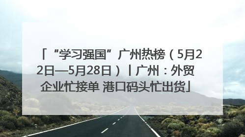 “学习强国”广州热榜（5月22日—5月28日）丨广州：外贸企业忙接单 港口码头忙出货