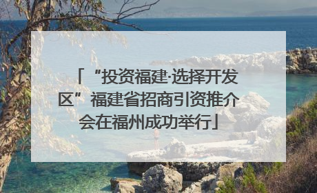“投资福建·选择开发区”福建省招商引资推介会在福州成功举行