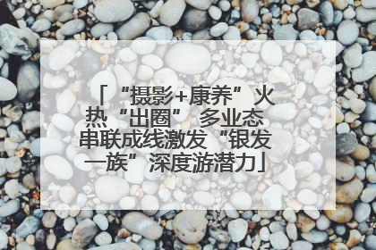 “摄影+康养”火热“出圈” 多业态串联成线激发“银发一族”深度游潜力