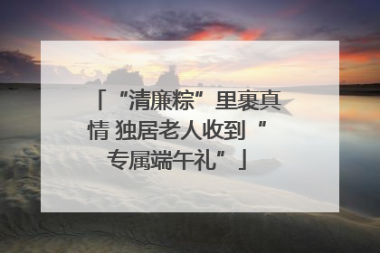“清廉粽”里裹真情 独居老人收到“专属端午礼”