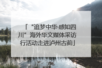 “追梦中华·感知四川”海外华文媒体采访行活动走进泸州古蔺