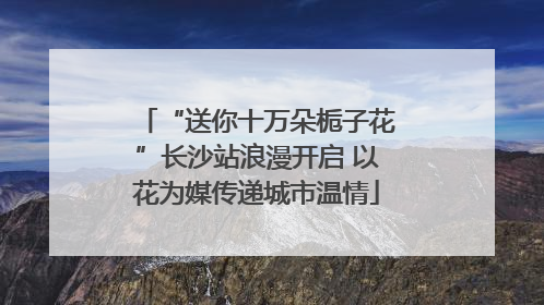“送你十万朵栀子花”长沙站浪漫开启 以花为媒传递城市温情
