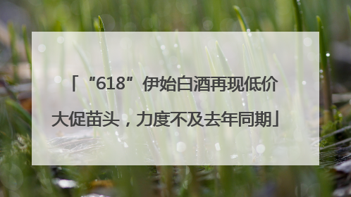 “618”伊始白酒再现低价大促苗头，力度不及去年同期