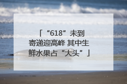 “618”未到 寄递迎高峰 其中生鲜水果占“大头”
