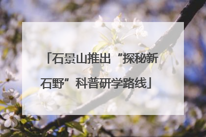 石景山推出“探秘新石野”科普研学路线