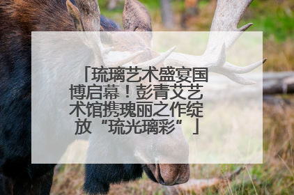 琉璃艺术盛宴国博启幕！彭青艾艺术馆携瑰丽之作绽放“琉光璃彩”