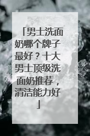 男士洗面奶哪个牌子最好？十大男士顶级洗面奶推荐，清洁能力好