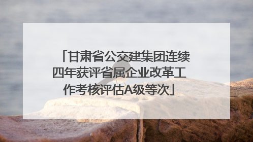 甘肃省公交建集团连续四年获评省属企业改革工作考核评估A级等次