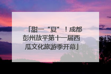 甜一“夏”！成都彭州敖平第十一届西瓜文化旅游季开幕