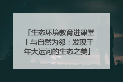 生态环境教育进课堂丨与自然为邻：发现千年大运河的生态之美