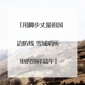 用脚步丈量祖国边防线 雪域哨所里的别样端午