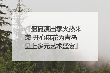 盛夏演出季火热来袭 开心麻花为青岛呈上多元艺术盛宴