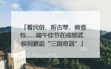 看民俗、听古琴、做香包……端午佳节在成都武侯祠邂逅“三国奇遇”
