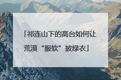 祁连山下的高台如何让荒漠“服软”披绿衣