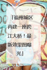 福州城区再建一座跨江大桥！最新效果图曝光