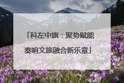 科左中旗：聚势赋能 奏响文旅融合新乐章