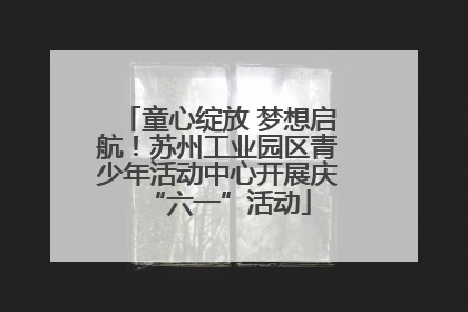 童心绽放 梦想启航！苏州工业园区青少年活动中心开展庆“六一”活动