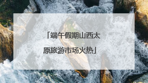 端午假期山西太原旅游市场火热