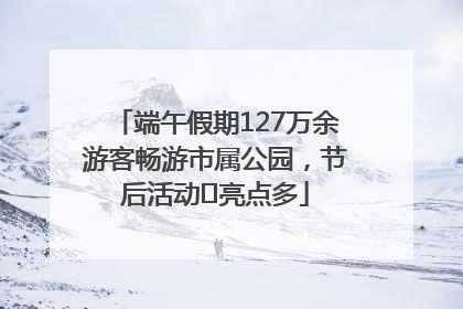 端午假期127万余游客畅游市属公园，节后活动﻿亮点多