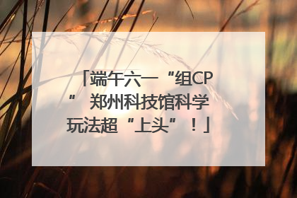 端午六一“组CP” 郑州科技馆科学玩法超“上头”！