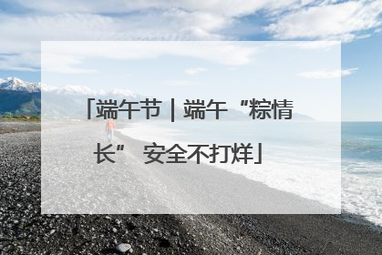 端午节｜端午“粽情长” 安全不打烊