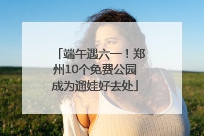 端午遇六一！郑州10个免费公园成为遛娃好去处