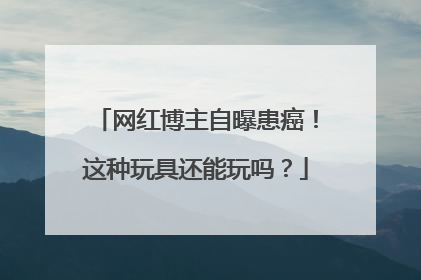 网红博主自曝患癌！这种玩具还能玩吗？