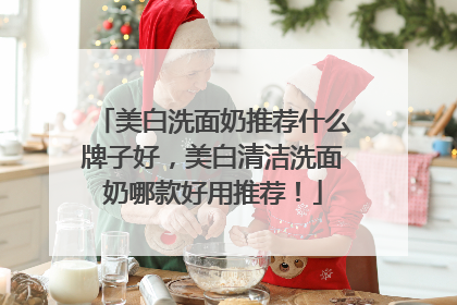 美白洗面奶推荐什么牌子好，美白清洁洗面奶哪款好用推荐！