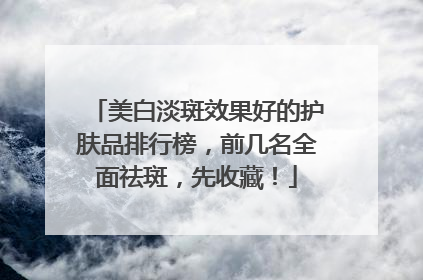 美白淡斑效果好的护肤品排行榜，前几名全面祛斑，先收藏！