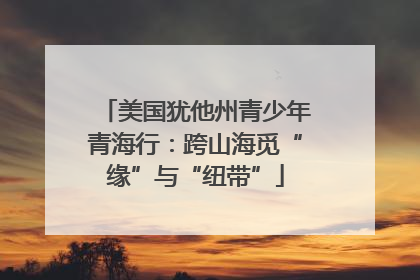 美国犹他州青少年青海行：跨山海觅“缘”与“纽带”