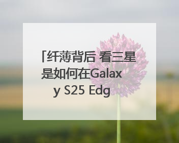 纤薄背后 看三星是如何在Galaxy S25 Edge上实现突破的