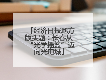 经济日报地方版头题：长春从“光学摇篮”迈向光电城
