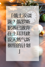 俄土没谈拢？俄罗斯据悉已放弃在土耳其建设天然气新枢纽的计划