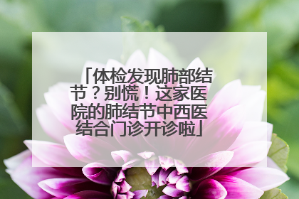 体检发现肺部结节？别慌！这家医院的肺结节中西医结合门诊开诊啦