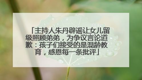 主持人朱丹辟谣让女儿留级照顾弟弟，为争议言论道歉：孩子们接受的是混龄教育，感恩每一条批评