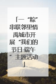 一“粽”串联邻里情 禹城市开展“我们的节日·端午”主题活动