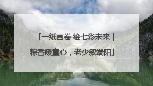 一纸画卷·绘七彩未来｜粽香暖童心，老少叙端阳