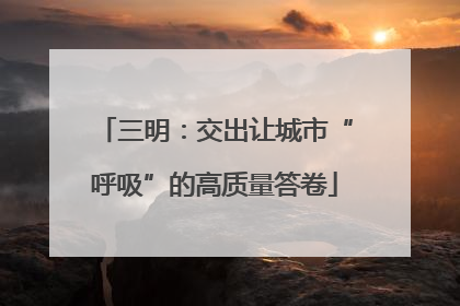 三明：交出让城市“呼吸”的高质量答卷