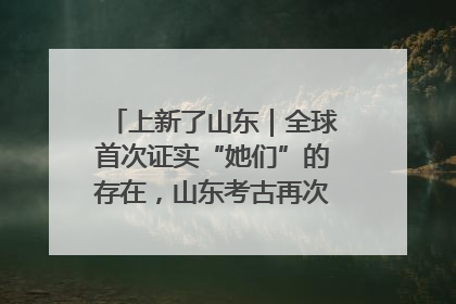 上新了山东｜全球首次证实“她们”的存在，山东考古再次震惊世界！