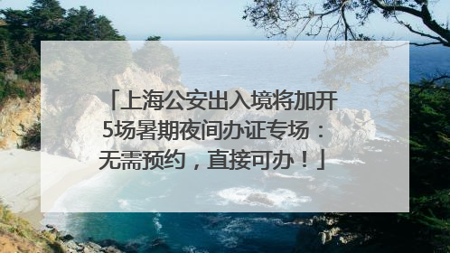 上海公安出入境将加开5场暑期夜间办证专场：无需预约，直接可办！
