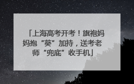 上海高考开考！旗袍妈妈抱“葵”加持，送考老师“兜底”收手机