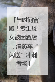 与时间赛跑！考生母女被困酒店，消防车“闪送”冲刺考场
