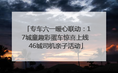 专车六一暖心联动：17城童趣彩蛋车惊喜上线 46城司机亲子活动