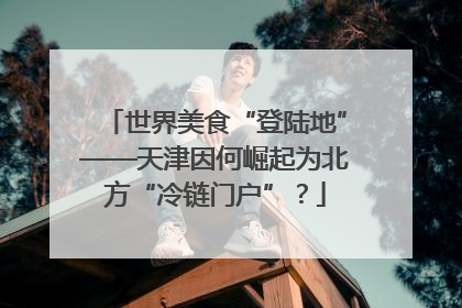 世界美食“登陆地”——天津因何崛起为北方“冷链门户”？
