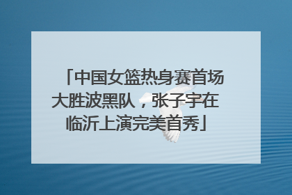 中国女篮热身赛首场大胜波黑队，张子宇在临沂上演完美首秀