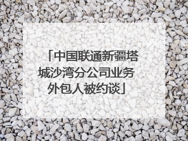中国联通新疆塔城沙湾分公司业务外包人被约谈